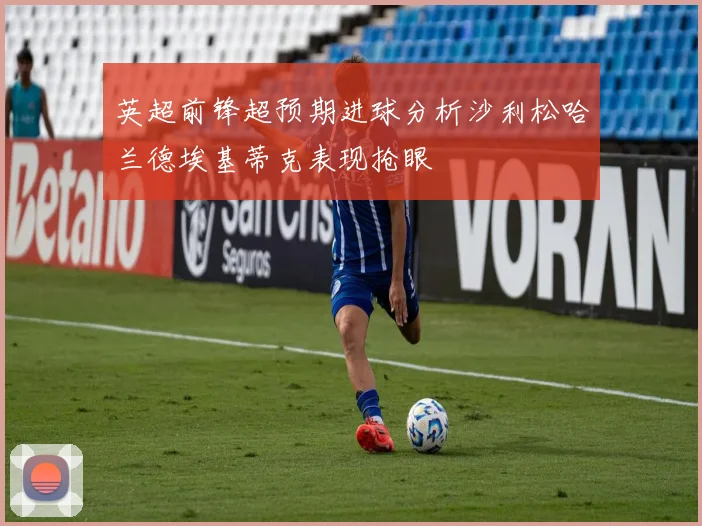 英超前锋超预期进球分析沙利松哈兰德埃基蒂克表现抢眼