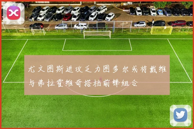 尤文图斯进攻乏力图多尔或将戴维与弗拉霍维奇搭档前锋组合