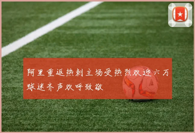 阿里重返热刺主场受热烈欢迎六万球迷齐声欢呼致敬