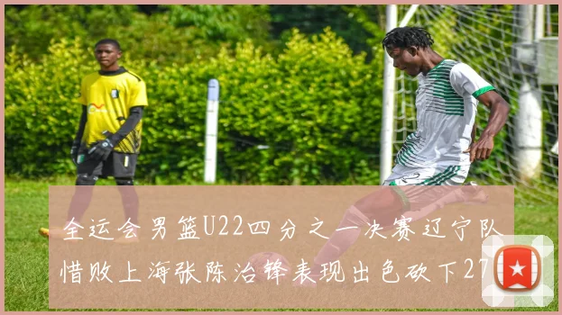 全运会男篮U22四分之一决赛辽宁队惜败上海张陈治锋表现出色砍下27分23篮板5盖帽