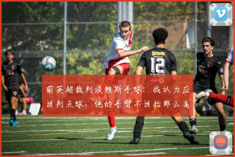 前英超裁判谈赖斯手球：我认为应该判点球，他的手臂不该抬那么高