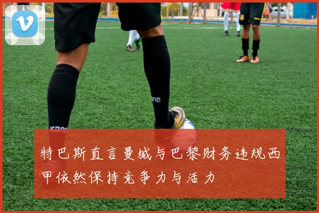 特巴斯直言曼城与巴黎财务违规西甲依然保持竞争力与活力