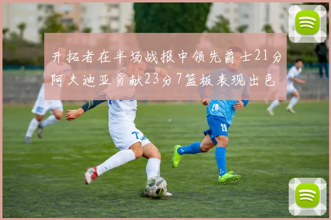 开拓者在半场战报中领先爵士21分阿夫迪亚贡献23分7篮板表现出色