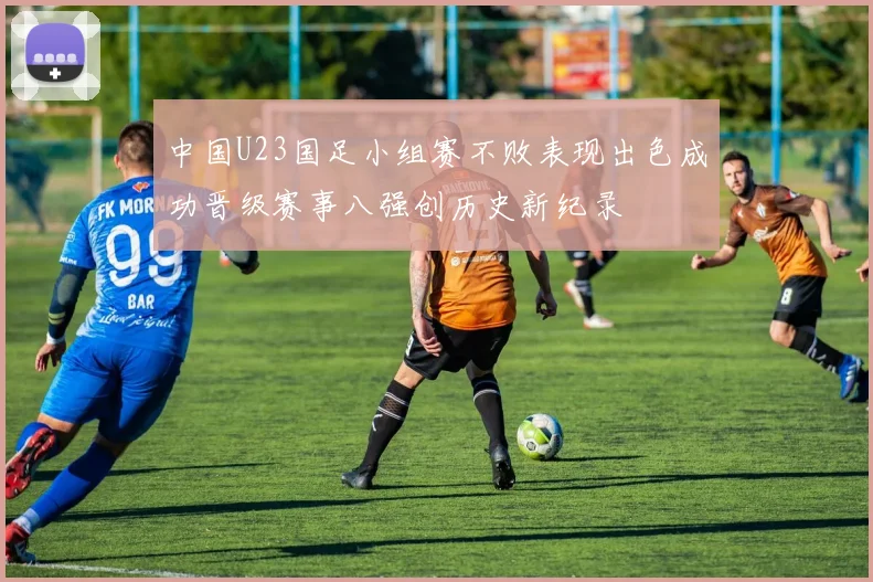 中国U23国足小组赛不败表现出色成功晋级赛事八强创历史新纪录
