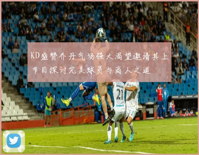 KD盛赞乔丹气场强大渴望邀请其上节目探讨完美球员与商人之道
