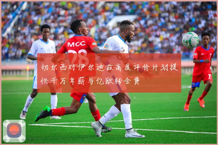 切尔西对伊尔迪兹高度评价计划提供千万年薪与亿欧转会费