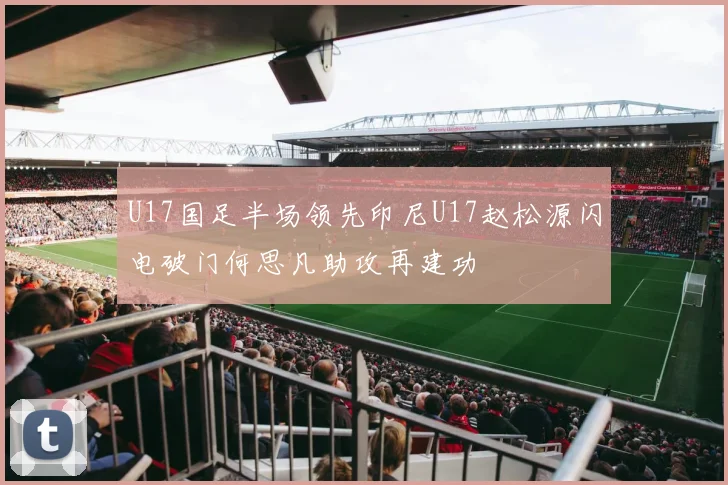 U17国足半场领先印尼U17赵松源闪电破门何思凡助攻再建功