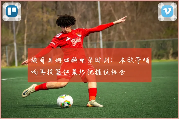埃奇库姆回顾绝杀时刻：本欲等哨响再投篮但最终把握住机会