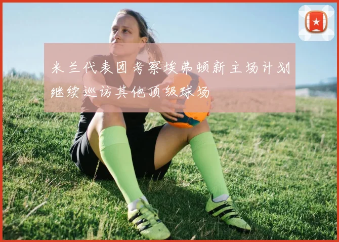 米兰代表团考察埃弗顿新主场计划继续巡访其他顶级球场