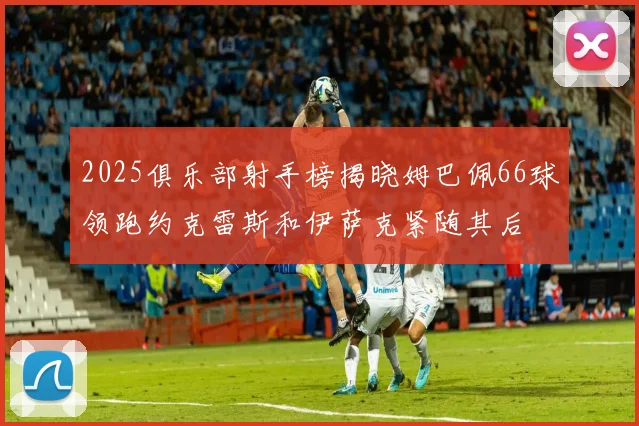 2025俱乐部射手榜揭晓姆巴佩66球领跑约克雷斯和伊萨克紧随其后