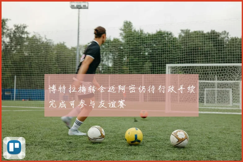 博特拉梅转会迈阿密仍待行政手续完成可参与友谊赛
