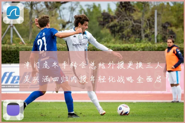 津门虎冬季转会总结外援更换三人吴兴涵回归内援年轻化战略全面启动