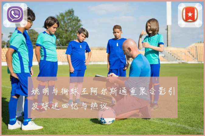 姚明与街球王阿尔斯通重聚合影引发球迷回忆与热议