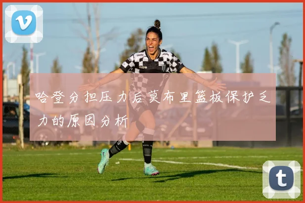 哈登分担压力后莫布里篮板保护乏力的原因分析