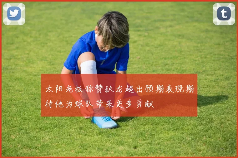 太阳老板称赞狄龙超出预期表现期待他为球队带来更多贡献