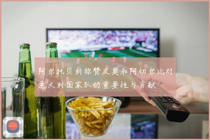 阿尔托贝利称赞皮奥和阿切尔比对意大利国家队的重要性与贡献