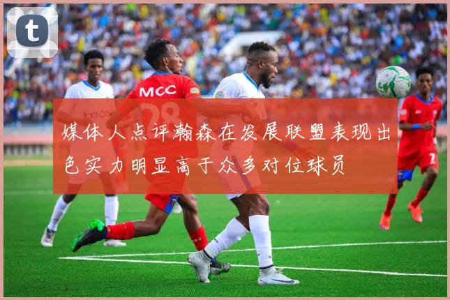 媒体人点评瀚森在发展联盟表现出色实力明显高于众多对位球员