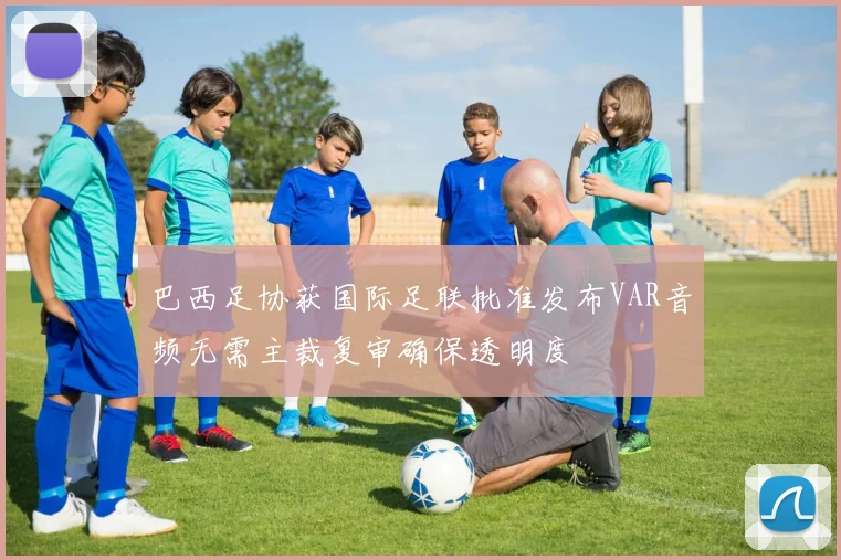 巴西足协获国际足联批准发布VAR音频无需主裁复审确保透明度
