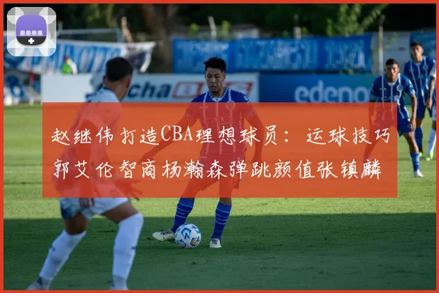 赵继伟打造CBA理想球员：运球技巧郭艾伦智商杨瀚森弹跳颜值张镇麟完美结合