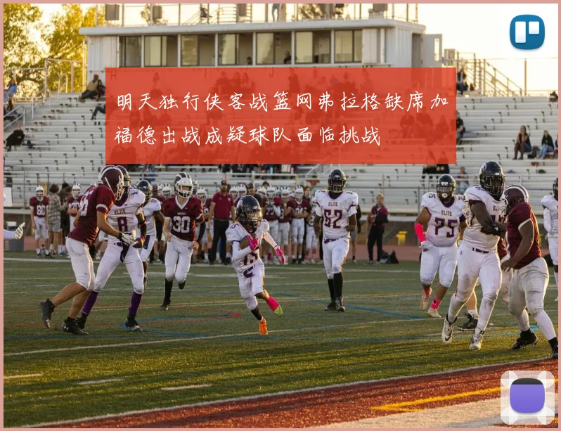 明天独行侠客战篮网弗拉格缺席加福德出战成疑球队面临挑战