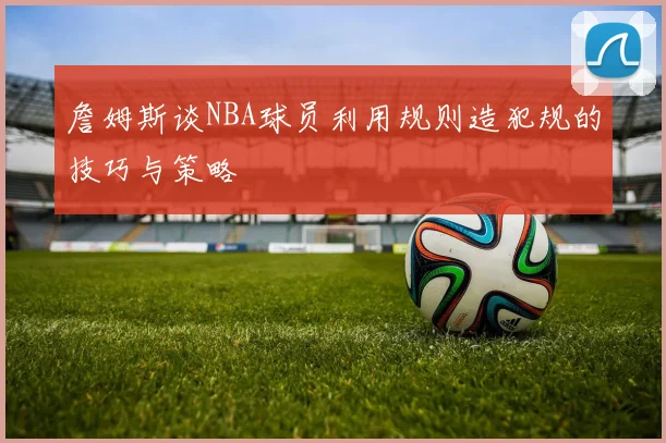詹姆斯谈NBA球员利用规则造犯规的技巧与策略