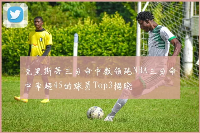 克里斯蒂三分命中数领跑NBA三分命中率超45的球员Top3揭晓