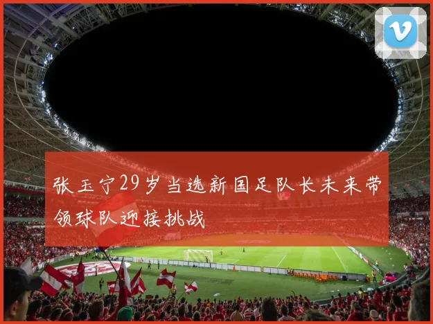 张玉宁29岁当选新国足队长未来带领球队迎接挑战