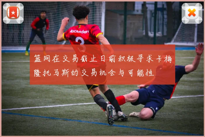 篮网在交易截止日前积极寻求卡梅隆托马斯的交易机会与可能性