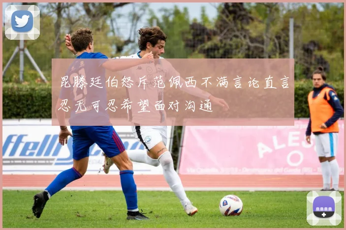 昆滕廷伯怒斥范佩西不满言论直言忍无可忍希望面对沟通