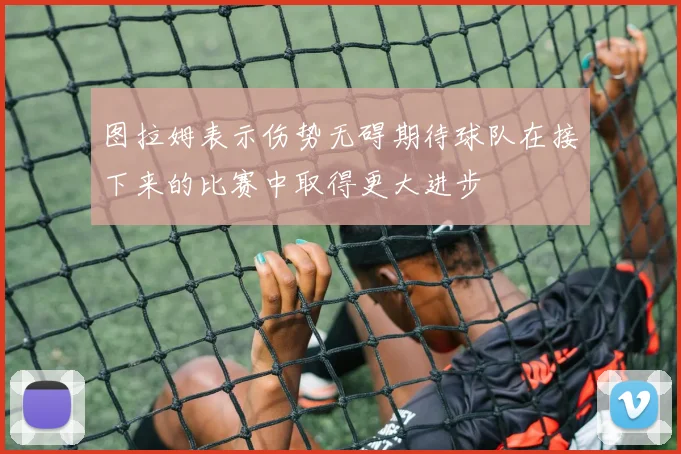 图拉姆表示伤势无碍期待球队在接下来的比赛中取得更大进步