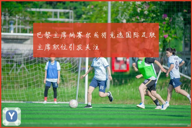 巴黎主席纳赛尔或将竞选国际足联主席职位引发关注