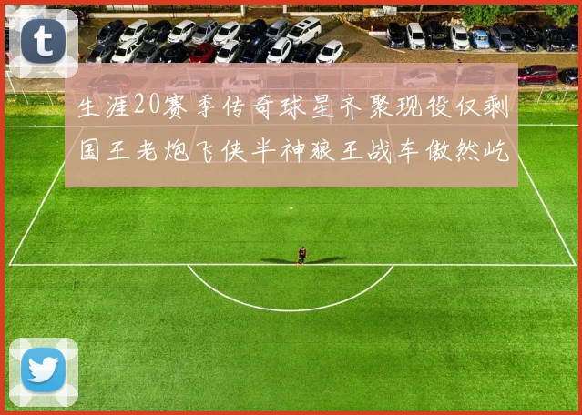 生涯20赛季传奇球星齐聚现役仅剩国王老炮飞侠半神狼王战车傲然屹立