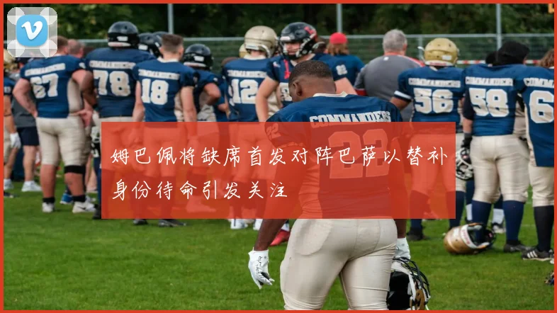 姆巴佩将缺席首发对阵巴萨以替补身份待命引发关注