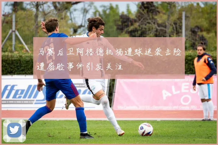 马赛后卫阿格德机场遭球迷袭击险遭扇脸事件引发关注
