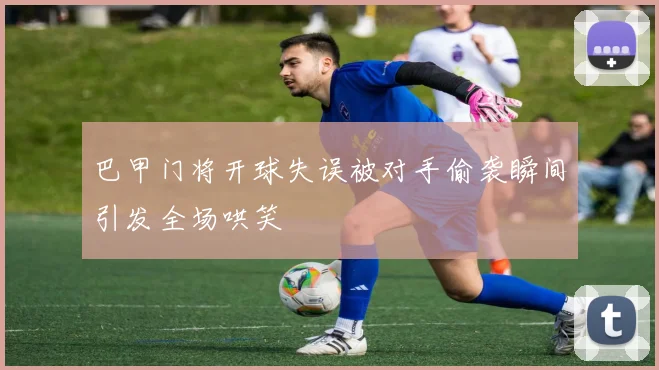 巴甲门将开球失误被对手偷袭瞬间引发全场哄笑